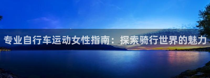 尊龙凯时人生就是博·(中国)官网|专业自行车运动女性指南:探索骑行世界的魅力(图1) 尊龙凯时人生就是博·(中国)官网
