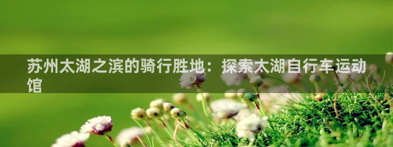尊龙官方网站首页|苏州太湖之滨的骑行胜地:探索太湖自行车运动
馆(图1) 尊龙官方网站首页