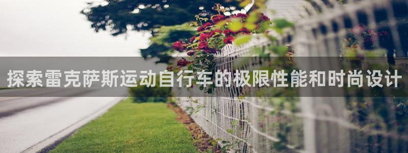 尊龙凯时 人生就是搏|探索雷克萨斯运动自行车的极限性能和时尚设计(图1) 尊龙凯时 人生就是搏