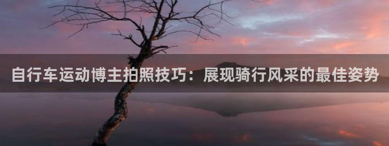 尊龙凯时公司官网|自行车运动博主拍照技巧:展现骑行风采的最佳姿势(图1) 尊龙凯时公司官网