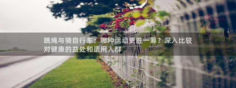 凯时尊龙app|跳绳与骑自行车:哪种运动更胜一筹?深入比较
对健康的益处和适用人群(图1) 凯时尊龙app