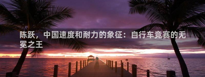尊龙凯时-人生就是博中国|陈跃,中国速度和耐力的象征:自行车竞赛的无
冕之王(图1) 尊龙凯时-人生就是博中国
